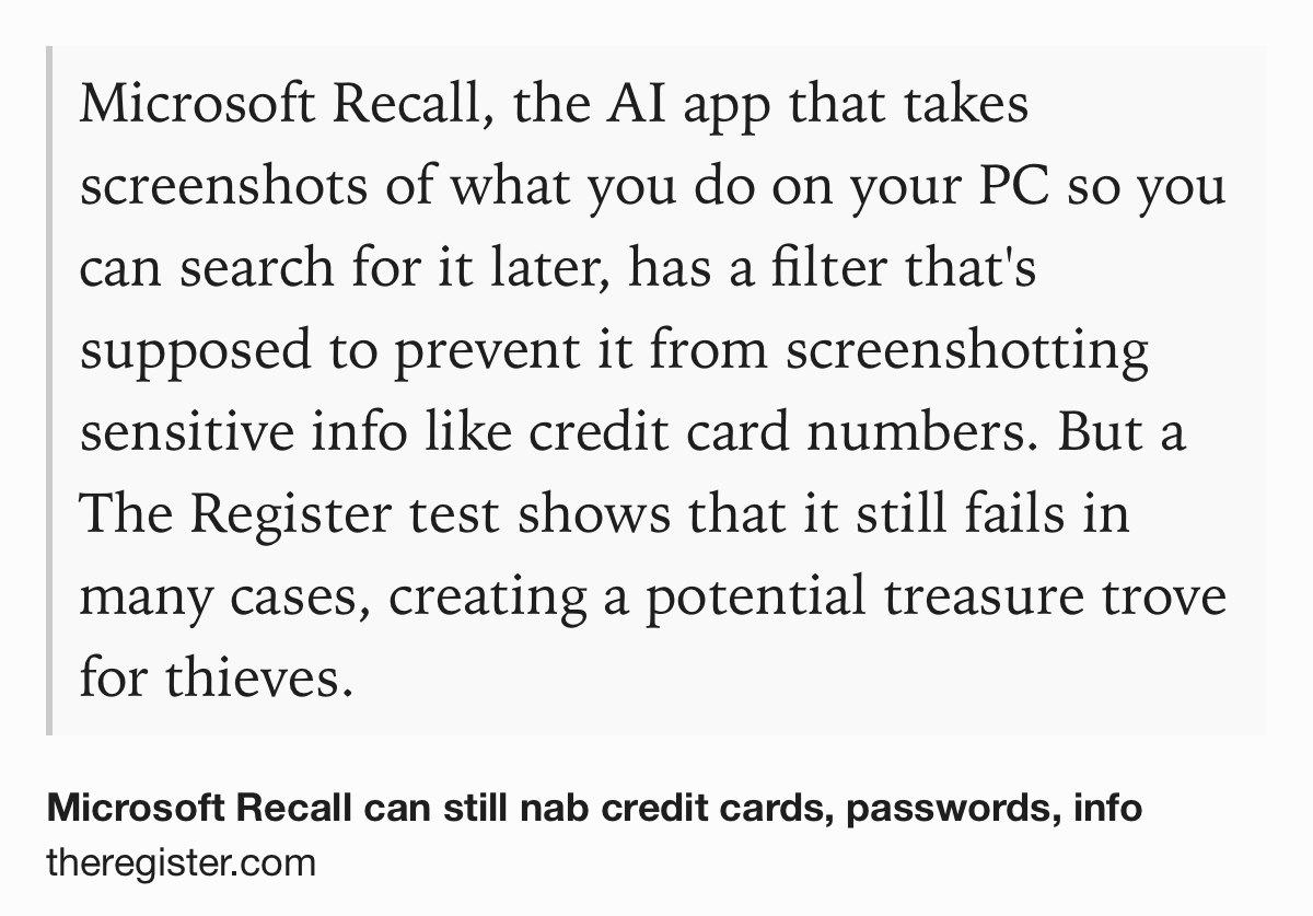 Text Shot: Microsoft Recall, the AI app that takes screenshots of what you do on your PC so you can search for it later, has a filter that's supposed to prevent it from screenshotting sensitive info like credit card numbers. But a The Register test shows that it still fails in many cases, creating a potential treasure trove for thieves.