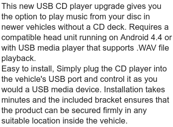 This new USB CD player upgrade gives you the option to play music from your disc in newer vehicles without a CD deck. Requires a compatible head unit running on Android 4.4 or with USB media player that supports WAV file playback.

Easy to install, Simply plug the CD player into the vehicle's USB port and control it as you would a USB media device. Installation takes minutes and the included bracket ensures that the product can be secured firmly in any suitable location inside the vehicle.