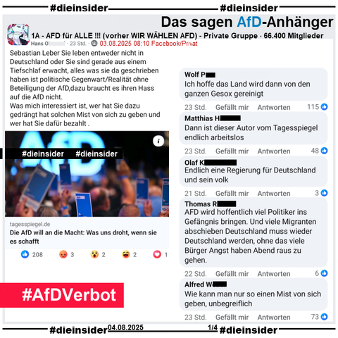 Im Tagesspiegel erscheint am 30.07.2025 von Sebastian Leber die Kolumne " Die AfD will an die Macht: Was uns droht, wenn sie es schafft: Die AfD steigt weiter in der Wählergunst. Wie wenig muss jemand sein eigenes Land mögen, dass er es dieser Partei ausliefern möchte?"
In der Gruppe "1A - AFD für ALLE !!!" wird die Kolumne mit "Sebastian Leber Sie leben entweder nicht in Deutschland oder Sie sind gerade aus einem Tiefschlaf erwacht, alles was sie da geschrieben haben ist politische Gegenwart/Realität ohne Beteiligung der AfD, dazu braucht es ihren Hass auf die AfD nicht. Was mich interessiert ist, wer hat Sie dazu gedrängt hat solchen Mist von sich zu geben und wer hat Sie dafür bezahlt." des Verfassers geteilt.
Wir zeigen u.a. die Kommentare 
"Ich hoffe das Land wird dann von den ganzen Gesox gereinigt.", "Dann ist dieser Autor vom Tagesspiegel endlich arbeitslos.", "Endlich eine Regierung für Deutschland und sein volk.", "AFD wird hoffentlich viel Politiker ins Gefängnis bringen. Und viele Migranten abschieben Deutschland muss wieder Deutschland werden, ohne das viele Bürger Angst haben Abend raus zu gehen." und "Wie kann man nur so einen Mist von sich geben, unbegreiflich."