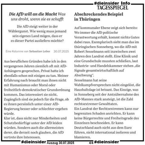 Hier zeigen wir als Info die Tagesspiegel Kolumne von Sebastian Leber vom 30.07.2025 
"Die AfD will an die Macht: Was uns droht, wenn sie es schafft: Die AfD steigt weiter in der Wählergunst. Wie wenig muss jemand sein eigenes Land mögen, dass er es dieser Partei ausliefern möchte?"