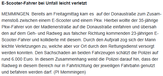 Bildschirmfoto einer Pressemeldung mit folgendem Inhalt: "E-Scooter-Fahrer bei Unfall leicht verletzt

MEMMINGEN. Bereits am Freitagmittag kam es  auf der Donaustraße zum Zusammenstoß zwischen einem E-Scooter und einem Pkw. Hierbei wollte der 35-jährige Pkw-Fahrer von der Madlenerstraße auf die Donaustraße einfahren und übersah den auf dem Geh- und Radweg aus falscher Richtung kommenden 23-jährigen E-Scooter-Fahrer und kollidierte mit diesem. Durch den Aufprall zog sich der Mann leichte Verletzungen zu, welche aber vor Ort durch den Rettungsdienst versorgt werden konnten. Den Sachschaden an beiden Fahrzeugen schätzt die Polizei auf rund 6.000 Euro. In diesem Zusammenhang weist die Polizei darauf hin, dass der Radweg in diesem Bereich nur in Fahrtrichtung der jeweiligen Fahrbahn genutzt und befahren werden darf. (PI Memmingen)"