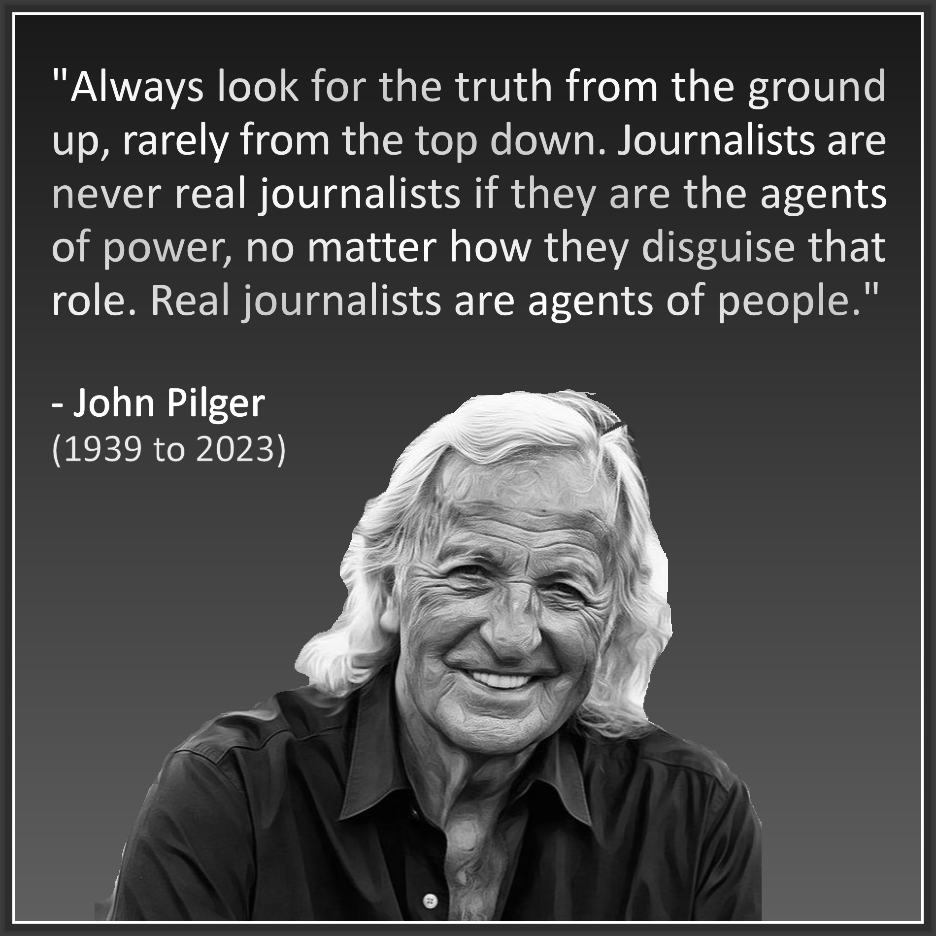 "Always look for the truth from the  ground up, rarely from the top down.  Journalists are never real journalists  if they are the agents of power, no  matter how they disguise that role.  Real journalists are agents of people." . - John Pilger (1939 to 2023)