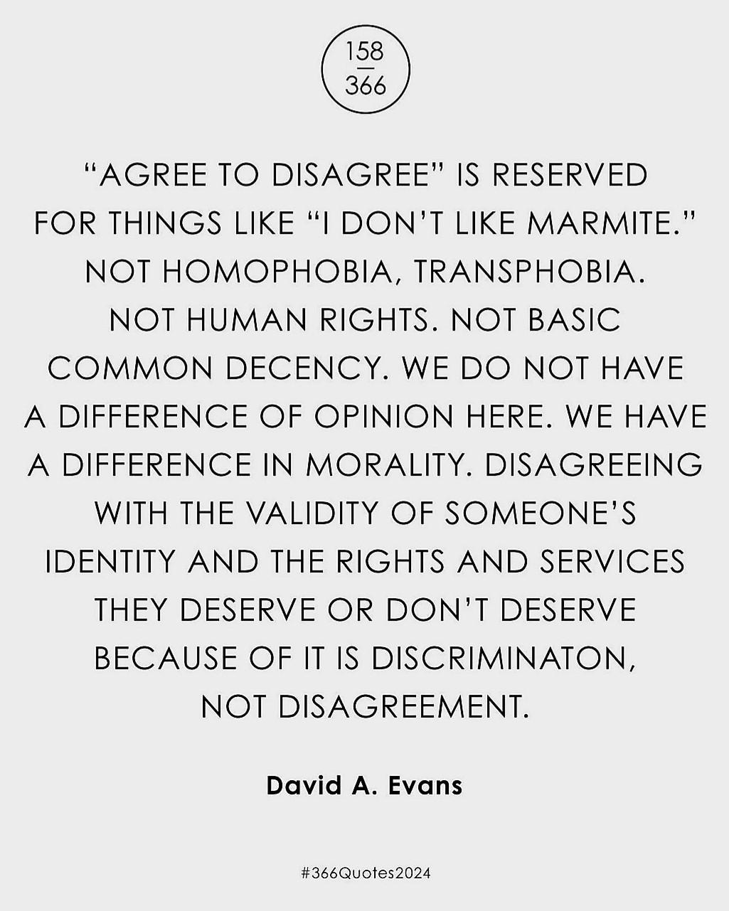 “AGREE TO DISAGREE" IS RESERVED FOR THINGS LIKE “I DON'T LIKE MARMITE." NOT HOMOPHOBIA, TRANSPHOBIA. NOT HUMAN RIGHTS. NOT BASIC COMMON DECENCY. WE DO NOT HAVE A DIFFERENCE OF OPINION HERE. WE HAVE A DIFFERENCE IN MORALITY. DISAGREEING WITH THE VALIDITY OF SOMEONE'S IDENTITY AND THE RIGHTS AND SERVICES THEY DESERVE OR DON'T DESERVE BECAUSE OF IT IS DISCRIMINATON, NOT DISAGREEMENT. David A. Evans