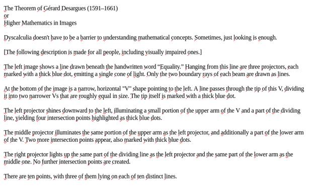 My screenshot reads:
"
The Theorem of Gérard Desargues (1591–1661)
or
Higher Mathematics in Images

Dyscalculia doesn't have to be a barrier to understanding mathematical concepts. Sometimes, just looking is enough.

[The following description is made for all people, including visually impaired ones.]

The left image shows a line drawn beneath the handwritten word “Equality.” Hanging from this line are three projectors, each marked with a thick blue dot, emitting a single cone of light. Only the two boundary rays of each beam are drawn as lines.

At the bottom of the image is a narrow, horizontal "V" shape pointing to the left. A line passes through the tip of this V, dividing it into two narrower Vs that are roughly equal in size. The tip itself is marked with a thick blue dot.

The left projector shines downward to the left, illuminating a small portion of the upper arm of the V and a part of the dividing line, yielding four intersection points highlighted as thick blue dots.

The middle projector illuminates the same portion of the upper arm as the left projector, and additionally a part of the lower arm of the V. Two more intersection points appear, also marked with thick blue dots.

The right projector lights up the same part of the dividing line as the left projector and the same part of the lower arm as the middle one. No further intersection points are created.

There are ten points, with three of them lying on each of ten distinct lines."