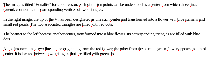 My screenshot reads:
"The image is titled 'Equality' for good reason: each of the ten points can be understood as a center from which three lines extend, conecting the corresponding vertices of two triangles.

In the right image, the tip of the V has been designated as one such center and transformed into a flower with blue stamens and small red petals. The two associated triangles are filled with red dots. 

The beamer to the left became another center, transformed into a blue flower. Its corresponding triangles are filled with blue dots.

At the intersection of two lines—one originating from the red flower, the other from the blue—a green flower appears as a third center. It is located between two triangles that are filled with green dots."