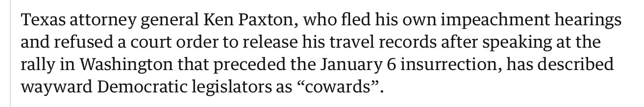 Texas attorney general Ken Paxton, who fled his own impeachment hearings and refused a court order to release his travel records after speaking at the rally in Washington that preceded the January 6 insurrection, has described wayward Democratic legislators as “cowards”.