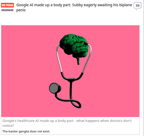 (The Verge) via Fark.com
 
Google AI made up a body part. Subby eagerly awaiting his biplane penis

Google's healthcare AI made up a body part - what happens when doctors don't notice?
The basilar ganglia does not exist.