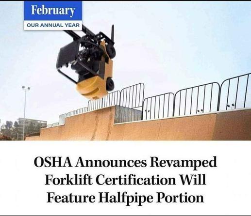 February
Our Annual Year

OSHA Announces Revamped Forklift Certification Will Feature Halfpipe Portion

[Photo of a forklift launching into the air from a half pipe.]
