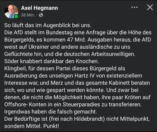 Axel Hegmann 
(Tour-Manager für Künstler*innen)

So läuft das im Augenblick bei uns.
Die AfD stellt im Bundestag eine Anfrage über er die Hohe des Bürgergelds, es kommen 47 Mrd. Ausgaben heraus. Die AfD weist auf Ukrainer und andere ausländische zu uns Geflüchtete hin, und die deutschen Arbeitsunwilligen.

Söder knabbert dankbar den Knochen.
Klingbeil, für dessen Partei dieses Bügergeld als Ausradierung des unseligen Hartz IV von existenziellem
Interesse war. Merz und das gesamte Kabinett beraten sich, wo und wie gespart werden könnte. Und zwar bei
denen, die nicht die Möglichkeit haben, ihre paar Kroten auf Offshore- Konten in ein Steuerparadies zu transferieren.
Irgendwas haben die falsch gemacht.
Der Bedürftige ist (frei nach Hildebrandt) nicht Mittelpunkt sondern Mittel. Punkt!