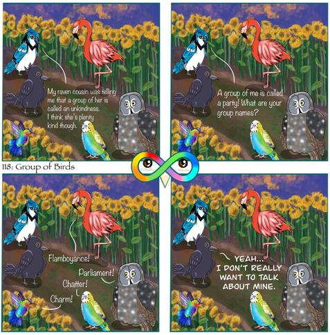 118: Group of Birds

Photo Description:
Panel 1: In the middle of a diagonal dirt and grass path surrounded by sunflowers on either side are blue jay named Pepper, a crow named Rye, a flamingo named Dragon Fruit, a great grey owl named Bagel, a budgerigar named Sherbet, and a fiery-throated hummingbird named Macaron. The sky is dark blue and sunset with orange clouds.
Pepper begins, "My raven cousin was telling me that a group of her is called an unkindness. I think she's plenty kind though."

Panel 2: She continues, "A group of me is called a party! What are your group names?"

Panel 3: Dragon Fruit responds, "Flamboyance!"
Bagel, "Parliament!"
Sherbet, "Chatter!"
Macaron, "Charm!"

Panel 4: Rye replies, "YEAH... I DON'T REALLY WANT TO TALK ABOUT MINE."