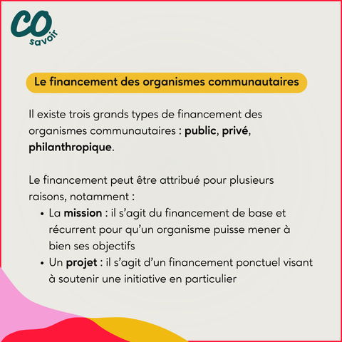 Le financement des organismes communautaires 

Il existe trois grands types de financement des organismes communautaires : public, privé, philanthropique.

Le financement peut être attribué pour plusieurs raisons, notamment :
La mission : il s’agit du financement de base et récurrent pour qu’un organisme puisse mener à bien ses objectifs 
Un projet : il s’agit d’un financement ponctuel visant à soutenir une initiative en particulier