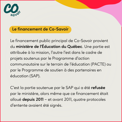 Le financement de Co-Savoir

Le financement public principal de Co-Savoir provient du ministère de l’Éducation du Québec. Une partie est attribuée à la mission, l’autre l’est dans le cadre de projets soutenus par le Programme d’action communautaire sur le terrain de l’éducation (PACTE) ou par le Programme de soutien à des partenaires en éducation (SAP).

C'est la partie soutenue par le SAP qui a été refusée par le ministère, alors même que ce financement était alloué depuis 2011 – et avant 2011, quatre protocoles d’entente avaient été signés.