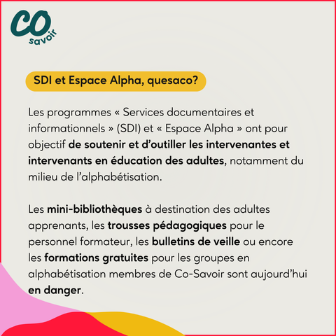SDI et Espace Alpha, quesaco?

Les programmes « Services documentaires et informationnels » (SDI) et « Espace Alpha » ont pour objectif de soutenir et d’outiller les intervenantes et intervenants en éducation des adultes, notamment du milieu de l’alphabétisation.

Les mini-bibliothèques à destination des adultes apprenants, les trousses pédagogiques pour le personnel formateur, les bulletins de veille ou encore les formations gratuites pour les groupes en alphabétisation membres de Co-Savoir sont aujourd’hui en danger.