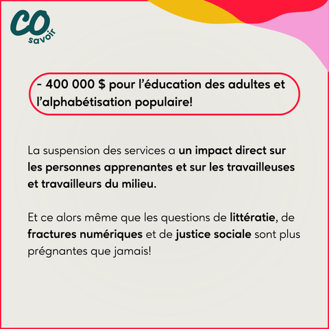 - 400 000 $ pour l’éducation des adultes et 
 l’alphabétisation populaire!

La suspension des services a un impact direct sur les personnes apprenantes et sur les travailleuses et travailleurs du milieu. 

Et ce alors même que les questions de littératie, de fractures numériques et de justice sociale sont plus prégnantes que jamais!