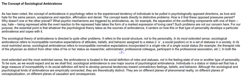 The Concept of Sociological Ambivalence

As has been noted, the concept of ambivalence in psychology refers to the experienced tendency of individuals to be pulled in psychologically opposed directions, as love and hate for the same person, acceptance and rejection, affirmation and denial. The concept leads directly to distinctive problems: How is it that these opposed pressures persist? Why doesn't one or the other prevail? What psychic mechanisms are triggered by ambivalence, as, for example, the separation of the conflicting components with one of them -- say, hate -- being repressed while the overt reaction to the repressed hate takes the form of a marked expression of loving care? Such problems are not our concern here. For our purpose, the essential point is that whatever the psychological theory takes as the sources of ambivalence, it centers on how this or that type of personality develops a particular ambivalence and copes with it...