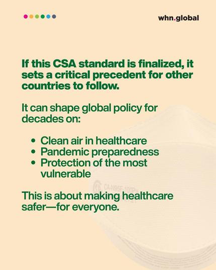 Headline in bold:
If this CSA standard is finalized, it sets a critical precedent for other countries to follow.

Followed by:
It can shape global policy for decades on:
• Clean air in healthcare
• Pandemic preparedness
• Protection of the most vulnerable

Final sentence:
This is about making healthcare safer — for everyone.

Background includes a faded image of an N95-style respirator. The WHN logo and six colorful dots are at the top.