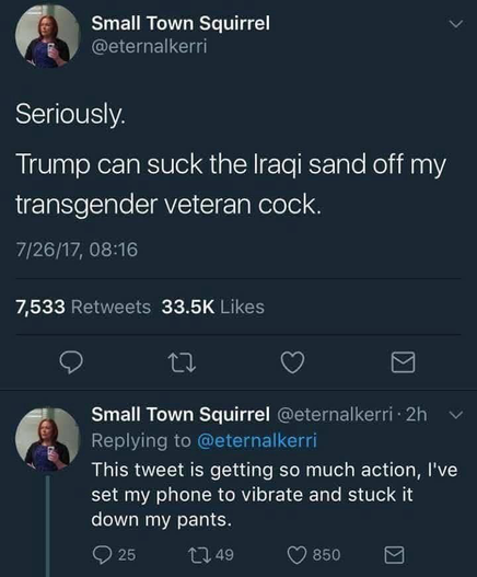 Small Town Squirrel @eternalkerri Seriously. Trump can suck the Iraqi sand off my transgender veteran cock. Small Town Squirrel @eternalkerri 2h Replying to @eternalkerri This tweet is getting so much action, l've set my phone to vibrate and stuck it down my pants.