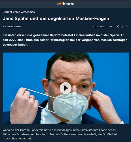 Bericht unter Verschluss:Jens Spahn und die ungeklärten Masken-Fragen
von Eleni Klotsikas
10.06.2025 | 17:50
|

Ein unter Verschluss gehaltener Bericht belastet Ex-Gesundheitsminister Spahn. Er soll 2020 eine Firma aus seiner Heimatregion bei der Vergabe von Masken-Aufträgen bevorzugt haben.

Während der Corona-Pandemie hatte das Bundesgesundheitsministerium knapp sechs Milliarden Schutzmasken beschafft. Nur ein Drittel davon wurde verteilt, ein Großteil ist inzwischen vernichtet.