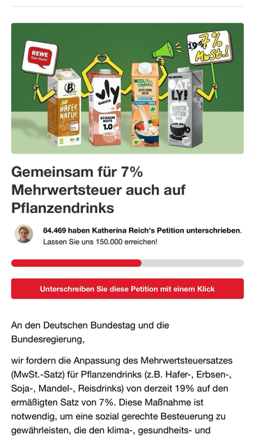 Oben im Bild ist eine farbenfrohe Illustration zu sehen. Vor einem grünen Hintergrund stehen fünf Packungen verschiedener Pflanzendrinks (z. B. Haferdrinks) nebeneinander. Jede Packung hat gelbe Comic-Arme, die Schilder hochhalten oder Gesten machen: * Die erste Packung von links trägt ein Schild mit dem REWE-Logo („REWE – Dein Markt“). * Die zweite Packung bildet mit den Armen ein Herzsymbol. * Die dritte Packung hebt ein grünes Megafon. * Die vierte Packung trägt ein Schild, auf dem steht: „19 % → 7 % MwSt.!!“ * Die fünfte Packung hat die Aufschrift „Oatly – Barista Edition Hafer“. Unter dem Bild steht in großer Schrift: **„Gemeinsam für 7 % Mehrwertsteuer auch auf Pflanzendrinks“** Darunter sieht man: **„84.469 haben Katherina Reich's Petition unterschrieben. Lassen Sie uns 150.000 erreichen!“** Ein Fortschrittsbalken zeigt, dass etwas mehr als die Hälfte des Ziels erreicht wurde. Ein großer roter Button fordert auf: **„Unterschreiben Sie diese Petition mit einem Klick“** Es folgt ein kurzer Petitionstext an den Deutschen Bundestag und die Bundesregierung. Er fordert, dass der Mehrwertsteuersatz für Pflanzendrinks (z. B. aus Hafer, Erbsen, Soja, Mandeln oder Reis) von derzeit 19 % auf den ermäßigten Satz von 7 % gesenkt wird – wie es auch bei Kuhmilch der Fall ist. Die Begründung: Eine solche Maßnahme sei notwendig für soziale Gerechtigkeit und für Klima-, Gesundheits- und Tierschutz. --- Möchtest du auch eine Kurzfassung oder eine Version in Leichter Sprache?