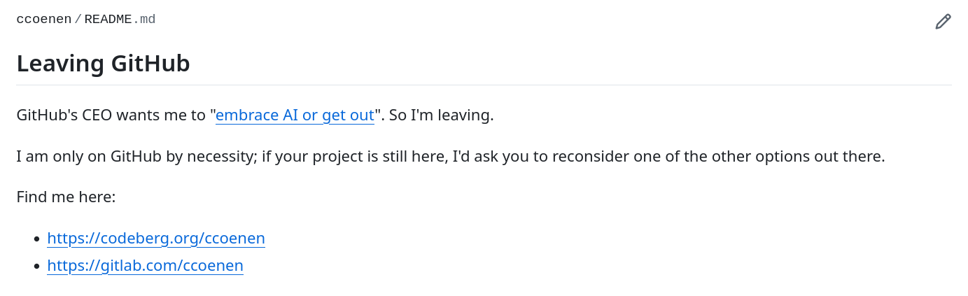 Screenshot of a Github Profile. Text reads: ccoenen/README.md Leaving GitHub GitHub's CEO wants me to "embrace AI or get out" (this links to https://www.businessinsider.com/github-ceo-developers-embrace-ai-or-get-out-2025-8 ) . So I'm leaving. I am only on GitHub by necessity; if your project is still here, I'd ask you to reconsider one of the other options out there. Find me here:     https://codeberg.org/ccoenen     https://gitlab.com/ccoenen