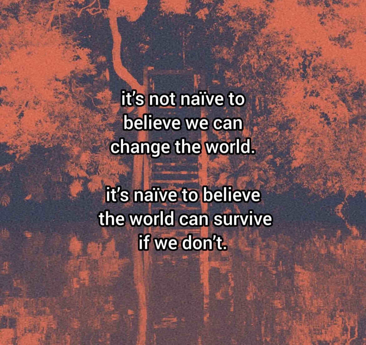 It’s not naïve to believe we can change the world. It’s naïve to believe the world can survive if we don’t.