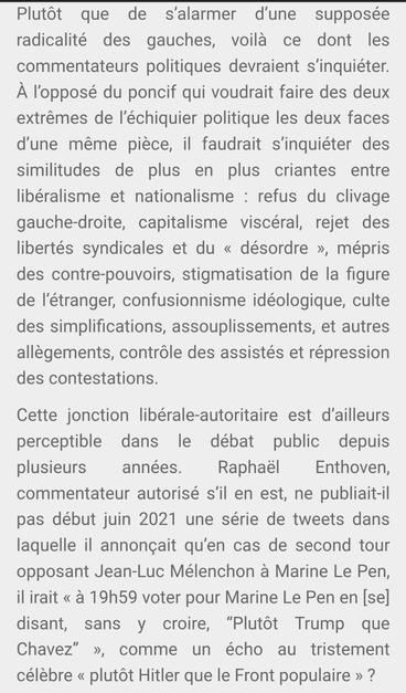 Plutôt que de s’alarmer d’une supposée radicalité des gauches, voilà ce dont les commentateurs politiques devraient s’inquiéter. À l’opposé du poncif qui voudrait faire des deux extrêmes de l’échiquier politique les deux faces d’une même pièce, il faudrait s’inquiéter des similitudes de plus en plus criantes entre libéralisme et nationalisme : refus du clivage gauche-droite, capitalisme viscéral, rejet des libertés syndicales et du « désordre », mépris des contre-pouvoirs, stigmatisation de la figure de l’étranger, confusionnisme idéologique, culte des simplifications, assouplissements, et autres allègements, contrôle des assistés et répression des contestations.

Cette jonction libérale-autoritaire est d’ailleurs perceptible dans le débat public depuis plusieurs années. Raphaël Enthoven, commentateur autorisé s’il en est, ne publiait-il pas début juin 2021 une série de tweets dans laquelle il annonçait qu’en cas de second tour opposant Jean-Luc Mélenchon à Marine Le Pen, il irait « à 19h59 voter pour Marine Le Pen en [se] disant, sans y croire, “Plutôt Trump que Chavez” », comme un écho au tristement célèbre « plutôt Hitler que le Front populaire » ?