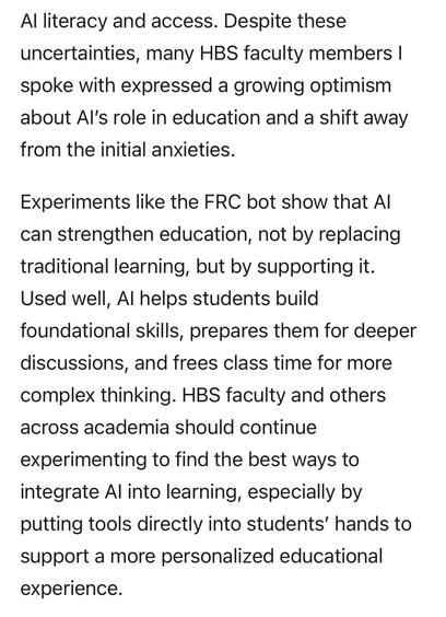 Al literacy and access. Despite these uncertainties, many HBS faculty members I spoke with expressed a growing optimism about Al's role in education and a shift away from the initial anxieties.
Experiments like the FRC bot show that Al can strengthen education, not by replacing traditional learning, but by supporting it.
Used well, Al helps students build foundational skills, prepares them for deeper discussions, and frees class time for more complex thinking. HBS faculty and others across academia should continue
experimenting to find the best ways to integrate Al into learning, especially by putting tools directly into students' hands to support a more personalized educational experience.