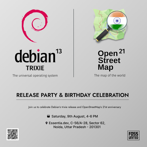 Silver-grey poster partially divided into two vertical halves by a thin black line.
The left half is for Debian, with the Debian red spiral logo, the heading "Debian 13 Trixie", and the subtitle "The universal operating system".
The other half has and the OpenStreetMap India logo, the heading OpenStreetMap 21, and the subtitle "The map of the world".
The common text says -
Release party & birthday celebration
Join us to celebrate Debian's Trixie release and OpenStreetMap's 21st anniversary.
Calendar symbol - Saturday, 9th August, 4-6 PM
Location symbol - Essentia.dev, C-56/A-28, Sector 62, Noida, Uttar Pradesh - 201301
There's a QR code in the lower left corner, and a FOSS United logo in the lower right corner.