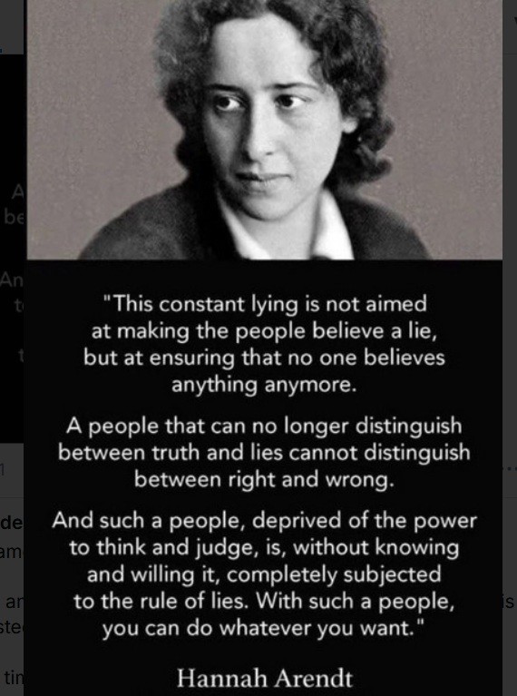 Photo of Hannah Arendt with the following quote: This constant lying is not aimed at making the people believe a lie, but at ensuring that no one believes anything anymore. a people that can no longer distinguish between truth and lies cannot distinguish between right and wrong. And such a people, deprived of the power to think and judge, is, without knowing and willing it, completely subjected to the rule of lies. With such a people, you can do what ever you want.
