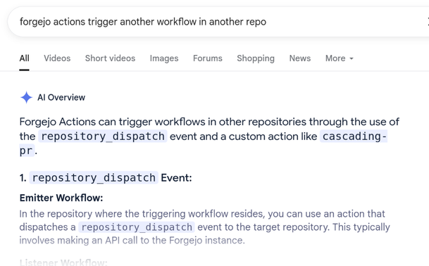 Google search query: forgejo actions trigger another workflow in another repo

Al Overview

Forgejo Actions can trigger workflows in other repositories through the use of
the repository dispatch event and a custom action like cascading-
pr.

1. repository dispatch Event:

Emitter Workflow:

In the repository where the triggering workflow resides, you can use an action that
dispatches a repository dispatch event to the target repository. This typically
involves making an API call to the Forgejo instance.

text fades off
