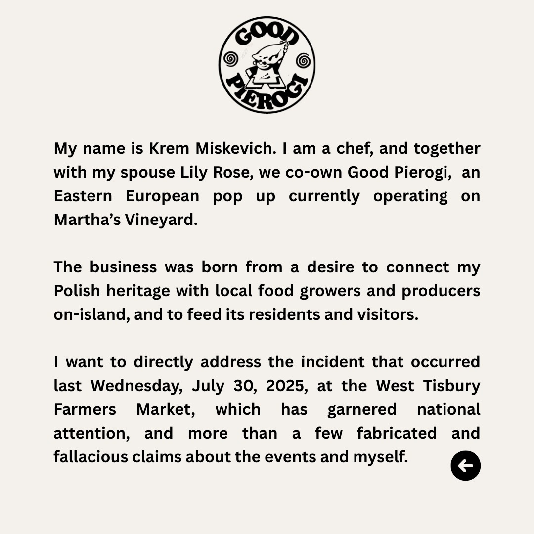 My name is Krem Miskevich. I am a chef, and together with my spouse Lily Rose, we co-own Good Pierogi, an Eastern European pop up currently operating on Martha's Vineyard. The business was born from a desire to connect my Polish heritage with local food growers and producers on-island, and to feed its residents and visitors. I want to directly address the incident that occurred last Wednesday, July 30, 2025, at the West Tisbury Farmers Market, which has garnered national attention, and more than a few fabricated and fallacious claims about the events and myself.