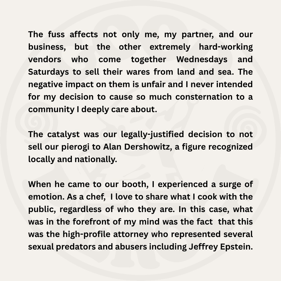 The fuss affects not only me, my partner, and our business, but the other extremely hard-working vendors who come together Wednesdays and Saturdays to sell their wares from land and sea. The negative impact on them is unfair and I never intended for my decision to cause so much consternation to a community I deeply care about. The catalyst was our legally justified decision to not sell our pierogi to Alan Dershowitz, a figure recognized locally and nationally. When he came to our booth, I experienced a surge of emotion. As a chef, I love to share what I cook with the public, regardless of who they are. In this case, what was in the forefront of my mind was the fact that this was the high-profile attorney who represented several sexual predators and abusers including Jeffrey Epstein.
