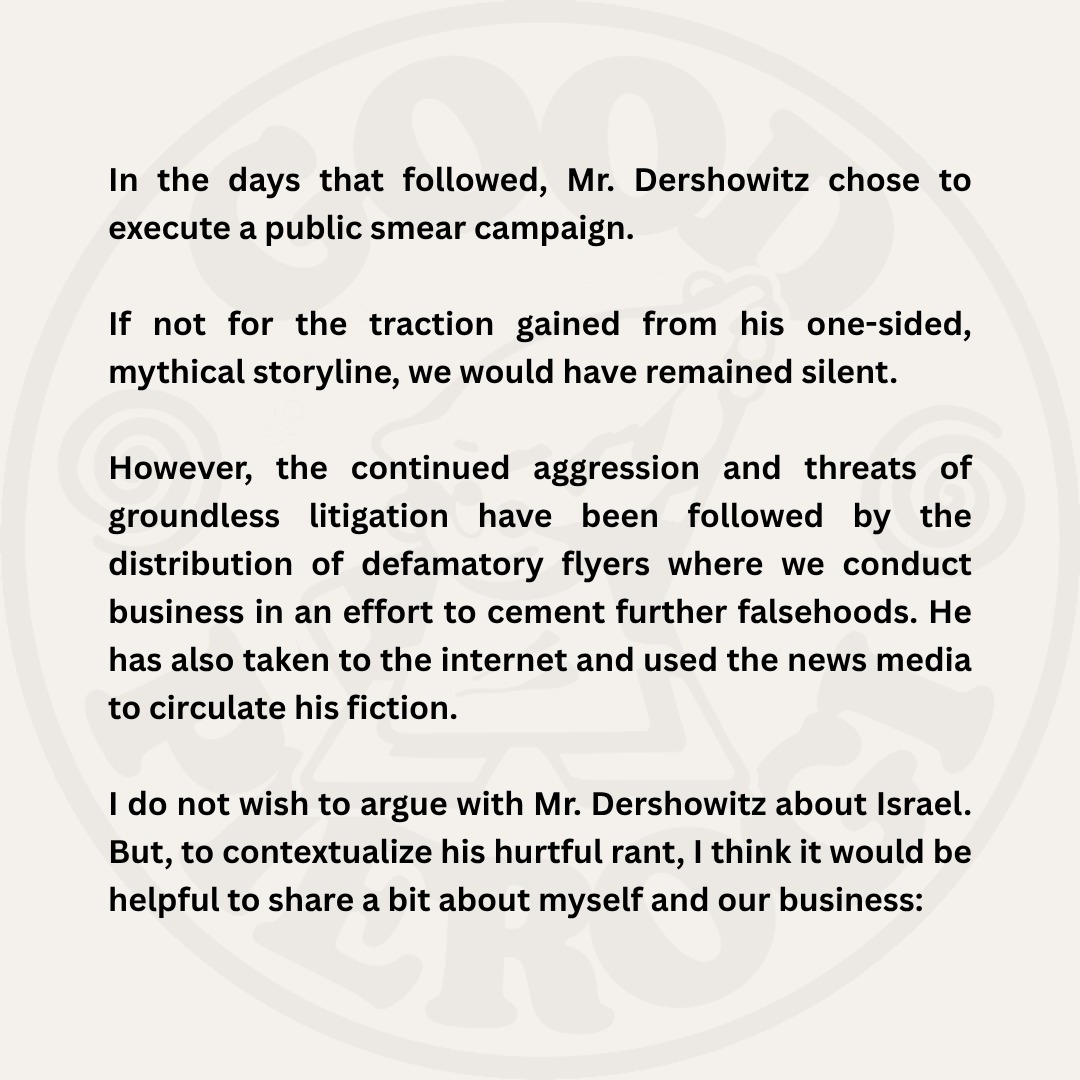 In the days that followed, Mr. Dershowitz chose to execute a public smear campaign. If not for the traction gained from his one-sided, mythical storyline, we would have remained silent. However, the continued aggression and threats of groundless litigation have been followed by the distribution of defamatory flyers where we conduct business in an effort to cement further falsehoods. He has also taken to the internet and used the news media to circulate his fiction. I do not wish to argue with Mr. Dershowitz about Israel. But, to contextualize his hurtful rant, I think it would be helpful to share a bit about myself and our business: