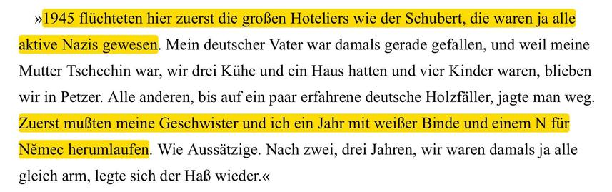 »1945 fliichteten hier zuerst die groBen Hoteliers wie der Schubert, die waren ja alle
aktive Nazis gewesen. Mein deutscher Vater war damals gerade gefallen, und weil meine
Mutter Tschechin war, wir drei Kiihe und ein Haus hatten und vier Kinder waren, blieben
wir in Petzer. Alle anderen, bis auf ein paar erfahrene deutsche Holzfiller, jagte man weg.
Zuerst muBten meine Geschwister und ich ein Jahr mit weiller Binde und einem N fiir
Neémec herumlaufen. Wie Aussitzige. Nach zwei, drei Jahren, wir waren damals ja alle
gleich arm, legte sich der Ha} wieder.«
