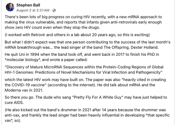 Stephen Ball writes on Facebook: 
There's been lots of big progress on curing HIV recently, with a new mRNA approach to
making the virus vulnerable, and reports that infants given anti-retrovirals early enough
show zero HIV count even when they stop the drugs.
(1 worked with Retrovir and others in a lab about 20 years ago, so this is exciting)
But what | didn't expect was that one person contributing to the success of the last month's
MRNA breakthrough was... the lead singer of the band The Offspring, Dexter Holland.
He quit Uni in 1994 when the band took off, and went back in 2017 to finish his PhD in
“molecular biology", and wrote a paper called:
“Discovery of Mature MicroRNA Sequences within the Protein-Coding Regions of Global
HIV-1 Genomes: Predictions of Novel Mechanisms for Viral Infection and Pathogenicity"
‘which the latest HIV work may have built on. The paper was also “heavily cited in creating
the COVID-19 vaccine" (according to the internet). He did talk about mRNA and the
Moderna vax in 2021.
So there you go. The dude who sang "Pretty Fly For A White Guy" may have just helped to
cure AIDS.
(He also kicked out the band's drummer in 2021 after 14 years because the drummer was
anti-vax, and frankly the lead singer had been heavily influential in developing *that specific
vax’, so).