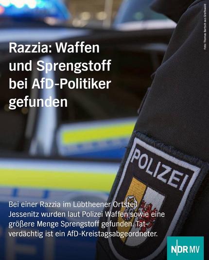 Bild: 
Im Anschnitt ist eine Polizeiuniform zu sehen, im Hintergrund unscharf ein Polizeiauto. 

Text: 
Razzia: Waffen und Sprengstoff bei AfD-Politiker gefunden
POLIZEI
Bei einer Razzia im Lübtheener Ortsteil
Jessenitz wurden laut Polizei Waffen sowie eine größere Menge Sprengstoff gefunden. Tatverdächtig ist ein AfD-Kreistagsabgeordneter.