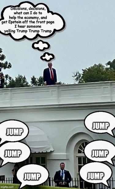 The image depicts Trump standing on the roof of the White House building.
Trump is dressed in a dark suit with a red tie.
Above the Trump's head, there is a thought bubble containing text that reads,
"Decisions, decisions, what can I do to help the economy, and get Epstein off the front page…
I hear someone yelling Trump Trump Trump."

Below Trump, there are multiple speech bubbles,
with the word "JUMP" "JUMP" "JUMP" written in bold, capital letters.