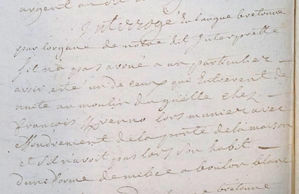 Extrait d'un interrogatoire manuscrit : "Interrogé en langue bretonne par l'organe de notre dit interprète s'il n'a pas avoué à un particulier avoir été un de ceux qui entrèrent de nuit au moulin du Guelle chez François Kervenno alors meunier avec effondrement de la porte de la maison et s'il n'avait pas alors son habit d'uniforme de milice à bouton blanc"
