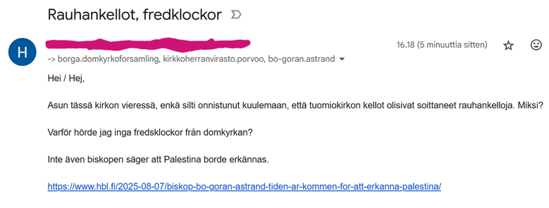 Kuvakaappaus sähköpostista. Lukee:
Rauhankellot, fredklockor (kirjoitusvirhe, tössä, fredSklockor oikeasti)
	
16.18 (9 minuuttia sitten)
	
Lähettäjän nimi ja osoite sotkettu.
-> borga.domkyrkoforsamling, kirkkoherranvirasto.porvoo, bo-goran.astrand
Hei / Hej,
Asun tässä kirkon vieressä, enkä silti onnistunut kuulemaan, että tuomiokirkon kellot olisivat soittaneet rauhankelloja. Miksi? 
Varför hörde jag inga fredsklockor från domkyrkan? 
 
Inte även biskopen säger att Palestina borde erkännas.
https://www.hbl.fi/2025-08-07/biskop-bo-goran-astrand-tiden-ar-kommen-for-att-erkanna-palestina/