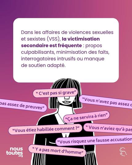 Texte : Dans les affaires de violences sexuelles et sexistes, VSS, la victimisation secondaire est fréquente : propos culpabilisants, minimisation des faits, interrogatoires intrusifs ou manque de soutien adapté.

Illustration : une victime, cheveux au carré, qu'on voit jusqu'aux hanches, est assaillie par des bulles de texte qui la cachent partiellement : c'est pas si grave, vous n'avez pas assez de preuves, ça ne servira à rien, vous étiez habillée comment, vous n'aviez qu'à pas, vous risquez une fausse accusation, y a pas mort d'homme…