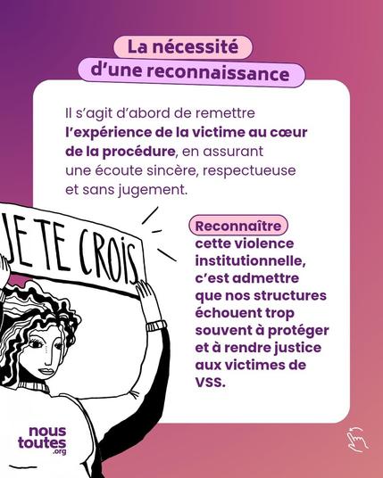 Titre : La nécessité d'une reconnaissance 

Texte : ll s'agit d'abord de remettre l'expérience de la victime au cœur de la procédure, en assurant une écoute sincère, respectueuse et sans jugement. 
Reconnaître
cette violence institutionnelle, c'est admettre que nos structures échouent trop souvent à protéger et à rendre justice aux victimes de VSS.

Illustration : un personnage aux cheveux longs ondulés, tient haut une pancarte où est inscrit en lettres capitales : je te crois.