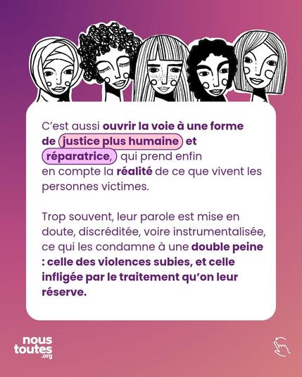 Texte, dans une grande bulle blanche : C'est aussi ouvrir la voie à une forme
de justice plus humaine et réparatrice, qui prend enfin en compte la réalité de ce que vivent les personnes victimes.
Trop souvent, leur parole est mise en doute, discréditée, voire instrumentalisée, ce qui les condamne à une double peine : celle des violences subies, et celle infligée par le traitement qu'on leur réserve.

Illustration, au dessus de la bulle de texte : cinq portraits, aux traits féminins, diversifiés, voile ou cheveux de texture et de longueurs différentes, visages semblant tous très détendus, sérénité.