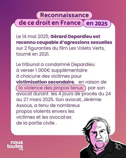 Titre : la reconnaissance de ce droit en France, en 2025

Texte : Le 14 mai 2025, Gérard Depardieu est reconnu coupable d'agressions sexuelles sur 2 figurantes du film Les Volets Verts, tourné en 2021.
Le tribunal a condamné Depardieu à verser 1 000€ supplémentaire à chacune des victimes pour victimisation secondaire, en raison de
la violence des propos tenus par son avocat durant les 4 jours de procès du 24 au 27 mars 2025. Son avocat, Jérémie Assous, a tenu de nombreux propos violents envers les victimes et les avocatEs de la partie civile.

Illustration : portrait de Gérard Depardieu, semble agressif.