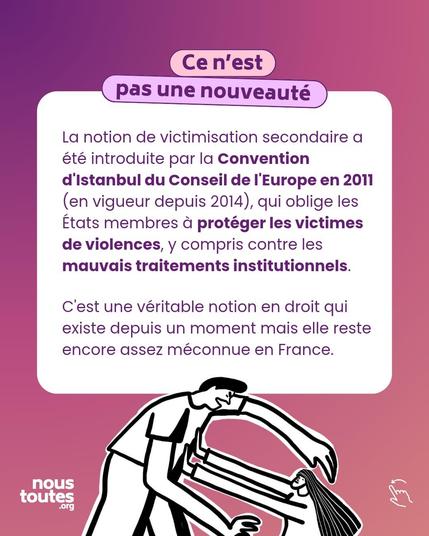 Titre : ce n'est pas une nouveauté 

Texte : La notion de victimisation secondaire a été introduite par la Convention d'Istanbul du Conseil de l'Europe en 2011 (en vigueur depuis 2014), qui oblige les États membres à protéger les victimes de violences, y compris contre les mauvais traitements institutionnels.
C'est une véritable notion en droit qui existe depuis un moment mais elle reste encore assez méconnue en France.

Illustration : deux personnages sont dessinés. Le premier au dessus de l'autre, cheveux courts, visage en colère, bras en avant et au dessus de l'autre personnage, visage apeuré, cheveux longs, bras tendus en avant, semble vouloir se protéger.