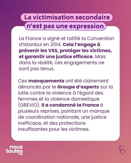 Titre : La victimisation secondaire n'est pas une expression 

Premier paragraphe : La France a signé et ratifié la Convention d'istanbul en 2014. Cela l'engage à prévenir les VSS, protéger les victimes, et garantir une justice efficace. Mais dans la réalité, ces engagements ne sont pas tenus.

Second paragraphe : Ces manquements ont été clairement dénoncés par le Groupe d'experts sur la lutte contre la violence à l'égard des femmes et la violence domestique (GREVIO). II a condamné la France à plusieurs reprises, pointant un manque de coordination nationale, une justice inefficace, et des protections insuffisantes pour les victimes.