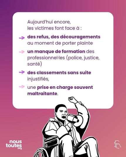 Texte :
Aujourd'hui encore, les victimes font face à:
- des refus, des découragements au moment de porter plainte
un manque de formation des professionnellEs, police, justice, santé.
- des classements sans suite injustifiés,
- une prise en charge souvent maltraitante.

Illustration : une personne assise dans un fauteuil roulant, tient un mégaphone, et l'autre poing levé.