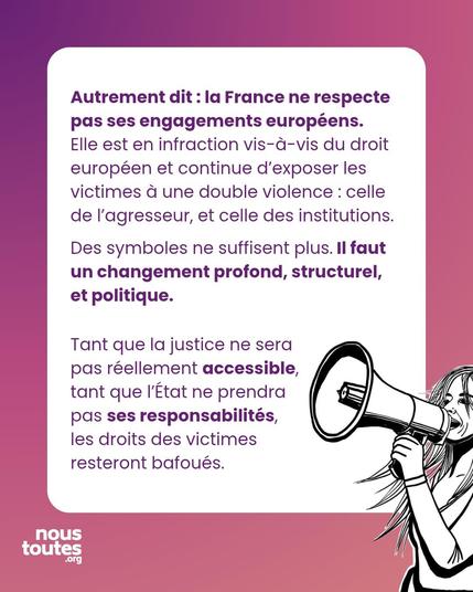 Premier paragraphe : Autrement dit : la France ne respecte pas ses engagements européens. Elle est en infraction vis-à-vis du droit européen et continue d'exposer les victimes à une double violence : celle de l'agresseur, et celle des institutions.
Des symboles ne suffisent plus. Il faut un changement profond, structurel, et politique.

Second paragraphe : Tant que la justice ne sera pas réellement accessible, tant que l'État ne prendra pas ses responsabilités, les droits des victimes resteront bafoués.

Illustration : une personne est dessinée, qui parle dans un mégaphone, l'air déterminé, les cheveux au vent.