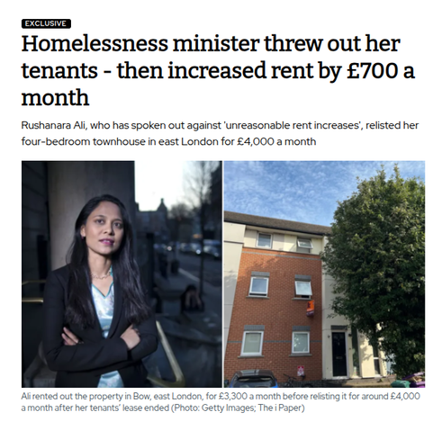 Homelessness minister threw out her tenants - then increased rent by £700 a month

Rushanara Ali, who has spoken out against 'unreasonable rent increases', relisted her four-bedroom townhouse in east London for £4,000 a month

[image of the property] 

Ali rented out the property in Bow, east London, for £3,300 a month before relisting it for around £4,000 a month after her tenants’ lease ended (Photo: Getty Images; The i Paper)