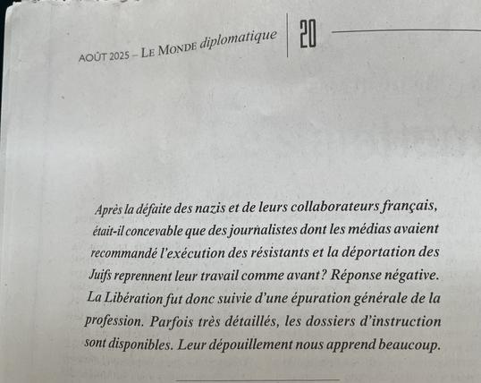 Chapo d’un article du monde diplomatique d’août 2025 : « Après la défaite des nazis et de leurs collaborateurs français, était-il concevable que des journalistes dont les médias avaient recommandé l'exécution des résistants et la déportation des Juifs reprennent leur travail comme avant ? Réponse négative.
La Libération fut donc suivie d'une épuration générale de la profession. Parfois très détaillés, les dossiers d'instruction sont disponibles. Leur dépouillement nous apprend beaucoup »