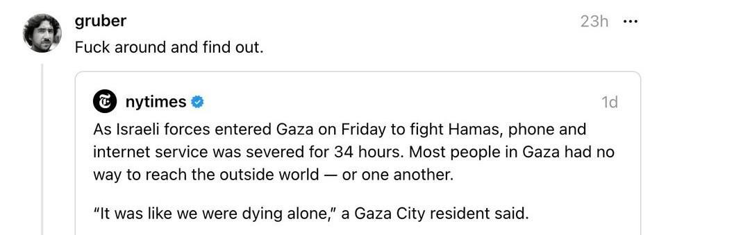 Threads screenshot. NYT: “As Israeli forces entered Gaza on Friday to fight Hamas, phone and internet service was severed for 34 hours. Most people in Gaza had no way to reach the outside world — or one another. "It was like we were dying alone," a Gaza City resident said.” John Gruber reacts: “Fuck around and find out.”
